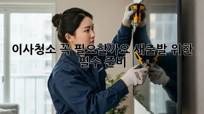 이사청소, 꼭 필요할까요? 새출발 위한 필수 준비!